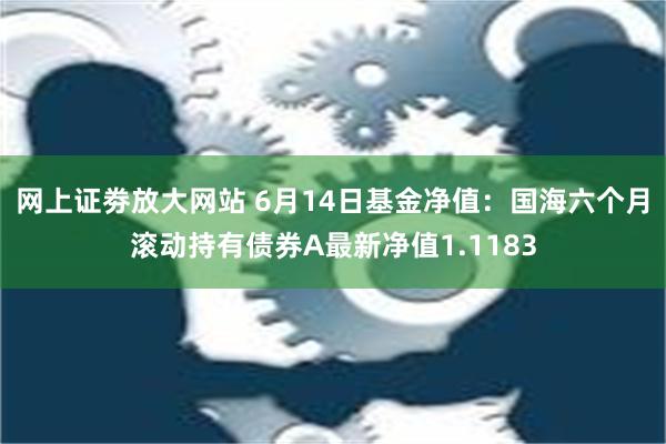 网上证劵放大网站 6月14日基金净值：国海六个月滚动持有债券A最新净值1.1183