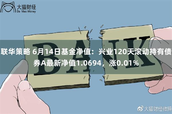 联华策略 6月14日基金净值：兴业120天滚动持有债券A最新净值1.0694，涨0.01%