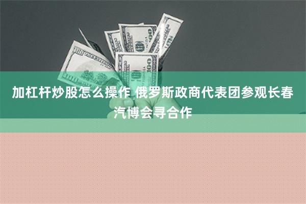 加杠杆炒股怎么操作 俄罗斯政商代表团参观长春汽博会寻合作