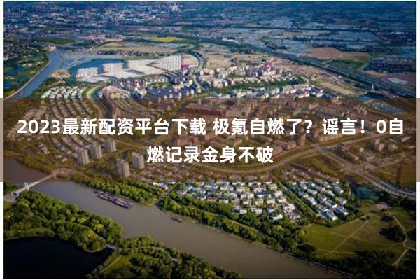 2023最新配资平台下载 极氪自燃了？谣言！0自燃记录金身不破