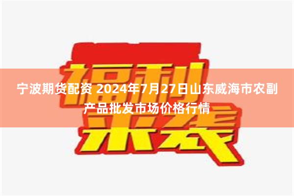 宁波期货配资 2024年7月27日山东威海市农副产品批发市场价格行情