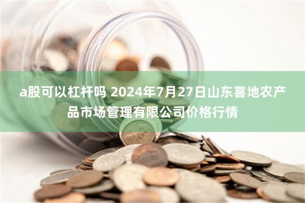 a股可以杠杆吗 2024年7月27日山东喜地农产品市场管理有限公司价格行情