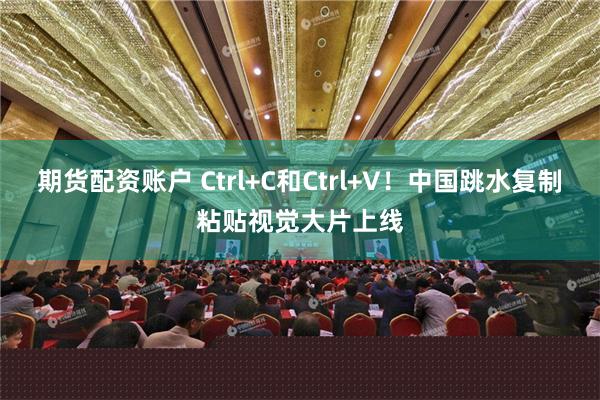 期货配资账户 Ctrl+C和Ctrl+V！中国跳水复制粘贴视觉大片上线