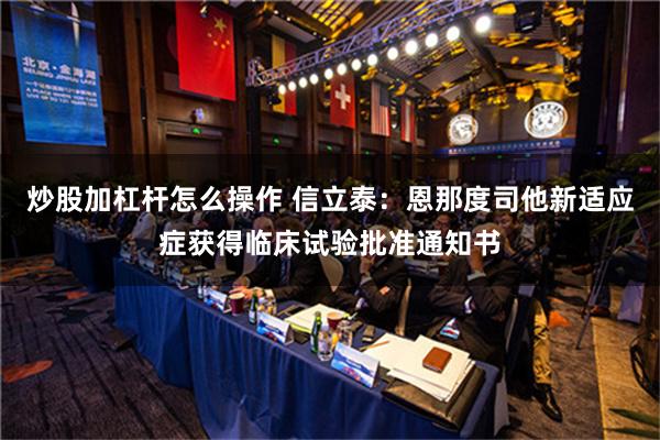 炒股加杠杆怎么操作 信立泰：恩那度司他新适应症获得临床试验批准通知书