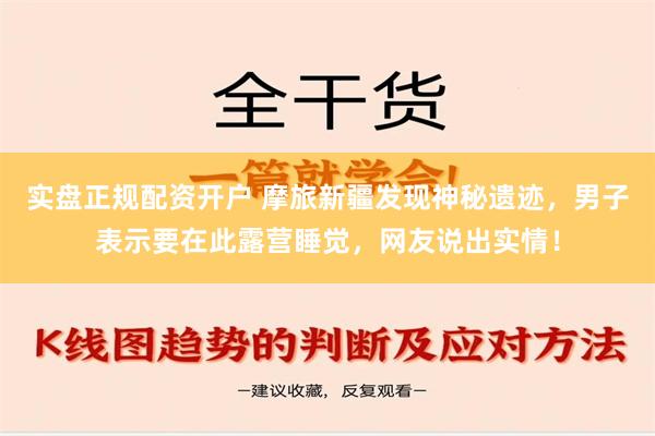 实盘正规配资开户 摩旅新疆发现神秘遗迹，男子表示要在此露营睡觉，网友说出实情！