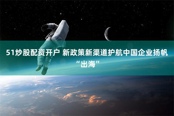 51炒股配资开户 新政策新渠道护航中国企业扬帆“出海”