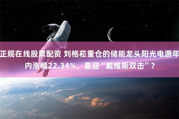 正规在线股票配资 刘格菘重仓的储能龙头阳光电源年内涨幅22.34%，喜迎“戴维斯双击”？