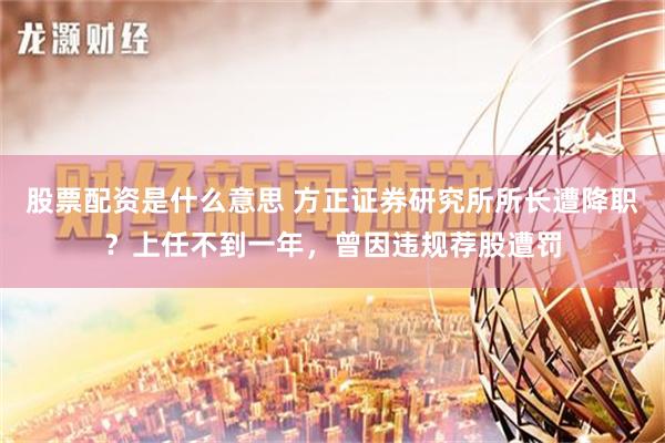 股票配资是什么意思 方正证券研究所所长遭降职？上任不到一年，曾因违规荐股遭罚