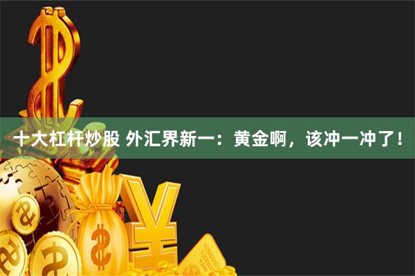 十大杠杆炒股 外汇界新一：黄金啊，该冲一冲了！