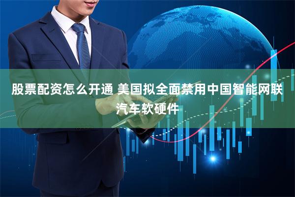 股票配资怎么开通 美国拟全面禁用中国智能网联汽车软硬件