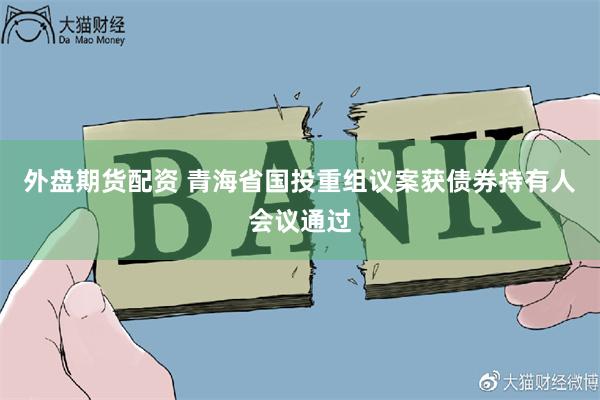 外盘期货配资 青海省国投重组议案获债券持有人会议通过