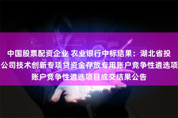 中国股票配资企业 农业银行中标结果：湖北省投资引导基金有限公司技术创新专项贷资金存放专用账户竞争性遴选项目成交结果公告