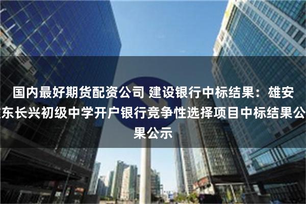 国内最好期货配资公司 建设银行中标结果：雄安雄东长兴初级中学开户银行竞争性选择项目中标结果公示