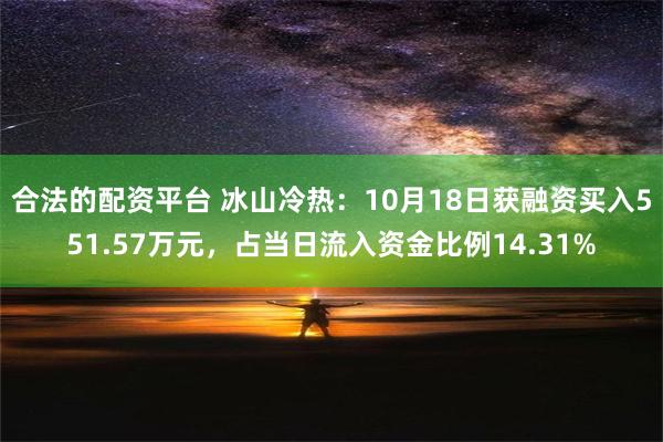 合法的配资平台 冰山冷热：10月18日获融资买入551.57万元，占当日流入资金比例14.31%