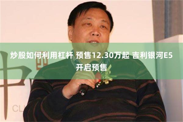 炒股如何利用杠杆 预售12.30万起 吉利银河E5开启预售