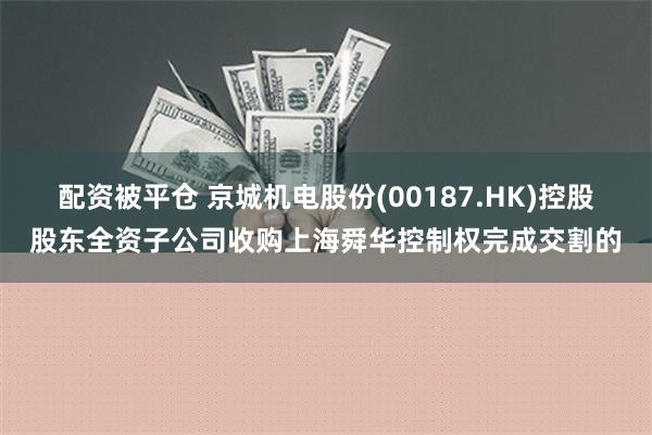 配资被平仓 京城机电股份(00187.HK)控股股东全资子公司收购上海舜华控制权完成交割的