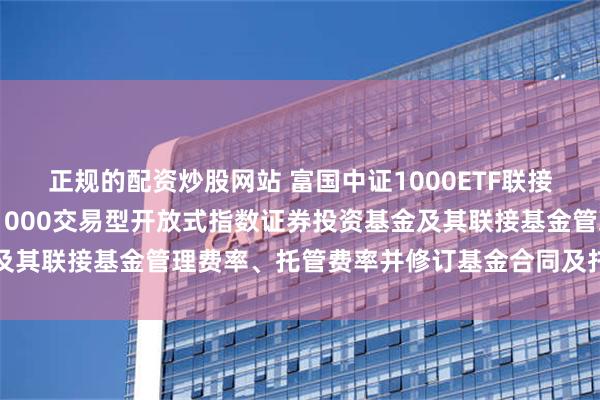 正规的配资炒股网站 富国中证1000ETF联接A: 关于调低富国中证1000交易型开放式指数证券投资基金及其联接基金管理费率、托管费率并修订基金合同及托管协议的公告