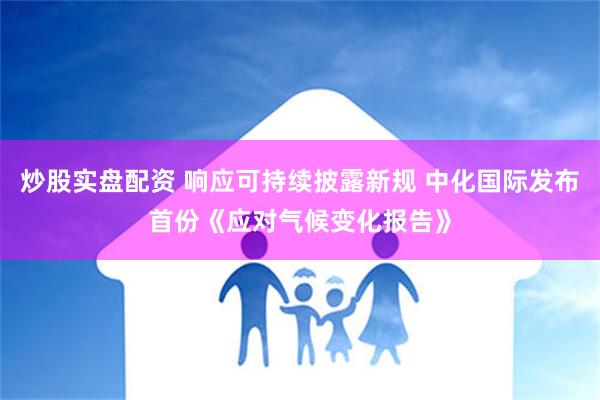 炒股实盘配资 响应可持续披露新规 中化国际发布首份《应对气候变化报告》