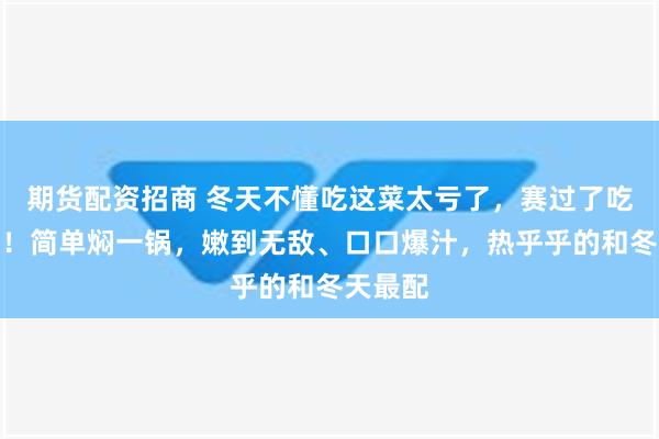 期货配资招商 冬天不懂吃这菜太亏了，赛过了吃鱼吃肉！简单焖一锅，嫩到无敌、口口爆汁，热乎乎的和冬天最配