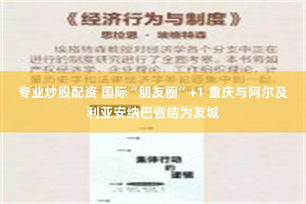 专业炒股配资 国际“朋友圈”+1 重庆与阿尔及利亚安纳巴省结为友城