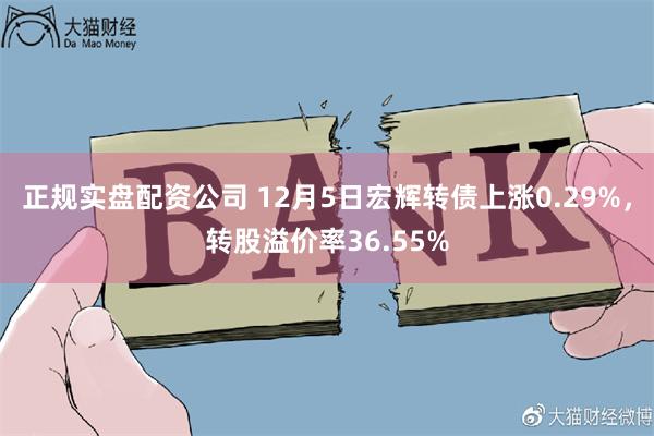 正规实盘配资公司 12月5日宏辉转债上涨0.29%，转股溢价率36.55%