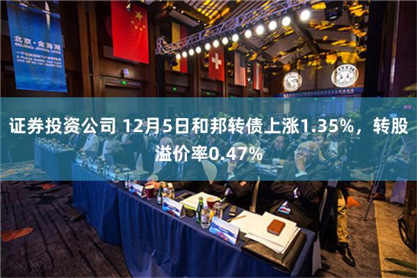 证券投资公司 12月5日和邦转债上涨1.35%，转股溢价率0.47%