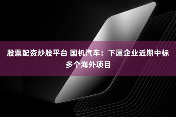 股票配资炒股平台 国机汽车：下属企业近期中标多个海外项目