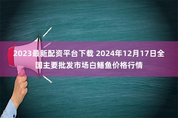 2023最新配资平台下载 2024年12月17日全国主要批发市场白鳝鱼价格行情