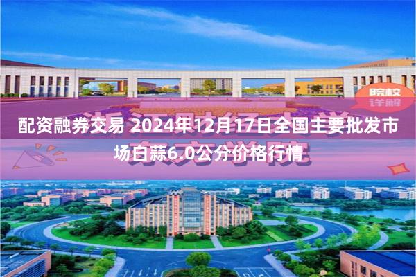 配资融券交易 2024年12月17日全国主要批发市场白蒜6.0公分价格行情