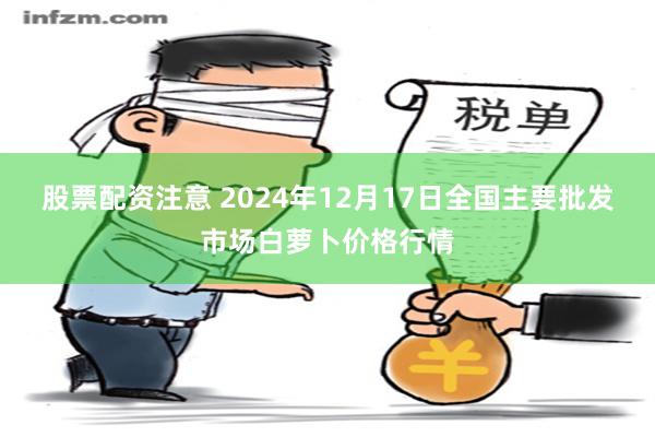 股票配资注意 2024年12月17日全国主要批发市场白萝卜价格行情