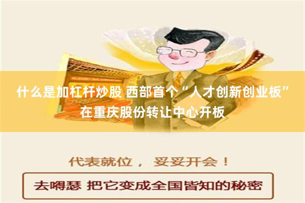 什么是加杠杆炒股 西部首个“人才创新创业板”在重庆股份转让中心开板