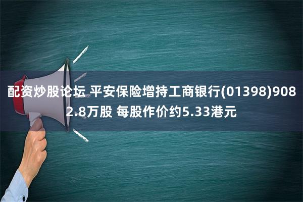 配资炒股论坛 平安保险增持工商银行(01398)9082.8万股 每股作价约5.33港元