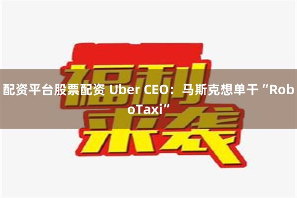 配资平台股票配资 Uber CEO：马斯克想单干“RoboTaxi”