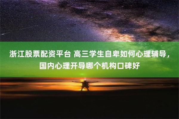 浙江股票配资平台 高三学生自卑如何心理辅导，国内心理开导哪个机构口碑好